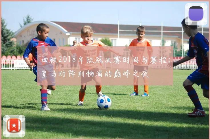 回顾2018年欧冠决赛时间与赛程：皇马对阵利物浦的巅峰之夜