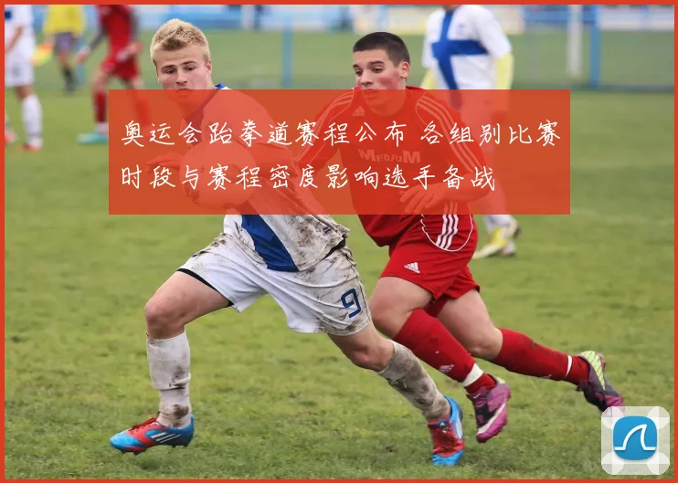 奥运会跆拳道赛程公布 各组别比赛时段与赛程密度影响选手备战