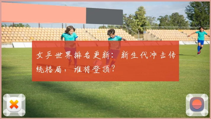 女乒世界排名更新：新生代冲击传统格局，谁将登顶？