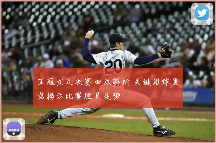 亚冠女足决赛回放解析 关键进球复盘揭示比赛胜负走势