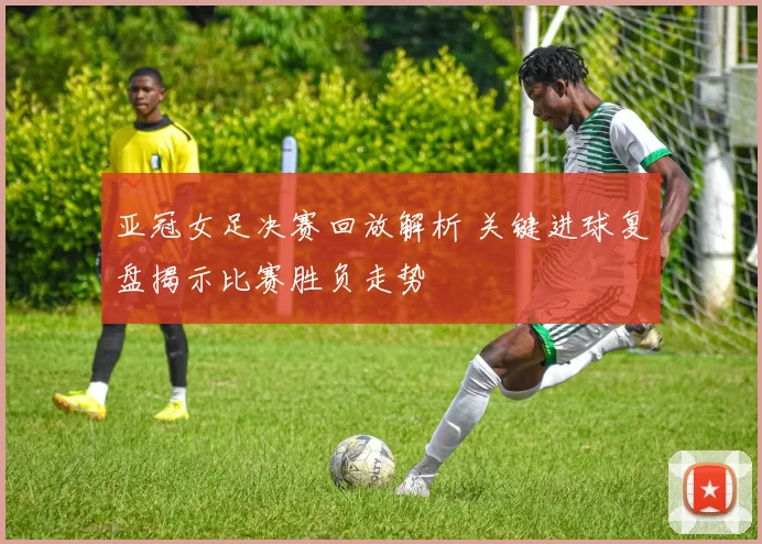 亚冠女足决赛回放解析 关键进球复盘揭示比赛胜负走势