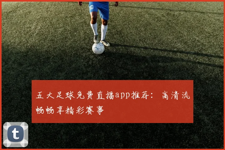 五大足球免费直播app推荐：高清流畅畅享精彩赛事
