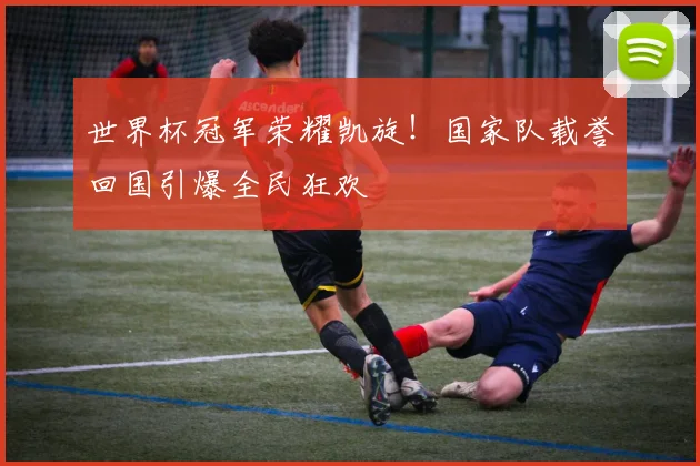 世界杯冠军荣耀凯旋！国家队载誉回国引爆全民狂欢