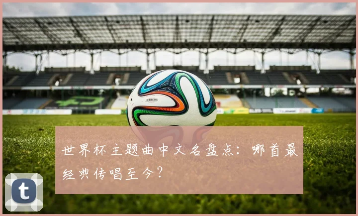 世界杯主题曲中文名盘点：哪首最经典传唱至今？